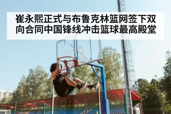 崔永熙正式与布鲁克林篮网签下双向合同中国锋线冲击篮球最高殿堂