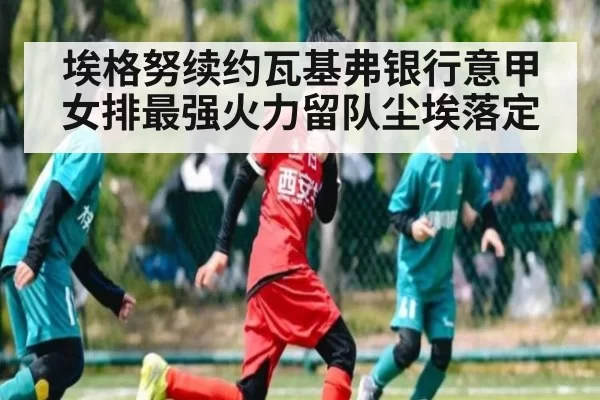 埃格努续约瓦基弗银行意甲女排最强火力留队尘埃落定