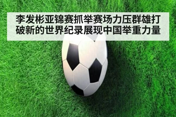 李发彬亚锦赛抓举赛场力压群雄打破新的世界纪录展现中国举重力量